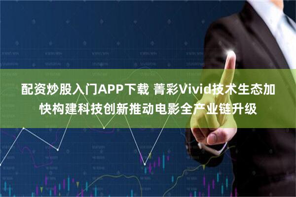 配资炒股入门APP下载 菁彩Vivid技术生态加快构建科技创新推动电影全产业链升级