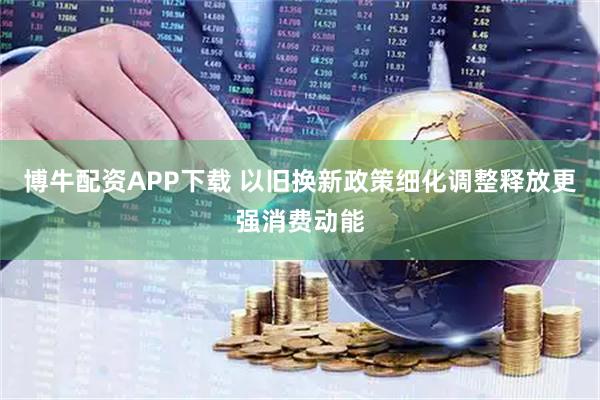 博牛配资APP下载 以旧换新政策细化调整释放更强消费动能