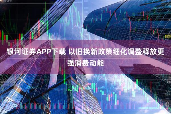 银河证券APP下载 以旧换新政策细化调整释放更强消费动能