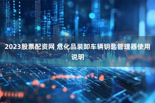 2023股票配资网 危化品装卸车辆钥匙管理器使用说明