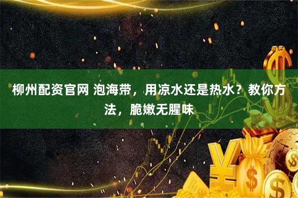 柳州配资官网 泡海带,用凉水还是热水?教你方法,脆嫩无腥味