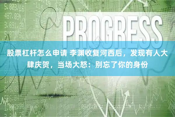 股票杠杆怎么申请 李渊收复河西后,发现有人大肆庆贺,当场大怒:别忘了你的身份