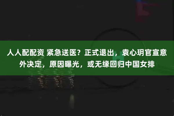 人人配配资 紧急送医?正式退出,袁心玥官宣意外决定,原因曝光,或无缘回归中国女排