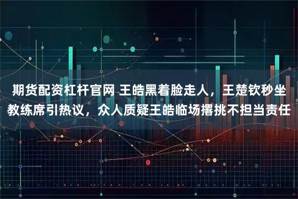 期货配资杠杆官网 王皓黑着脸走人,王楚钦秒坐教练席引热议,众人质疑王皓临场撂挑不担当责任