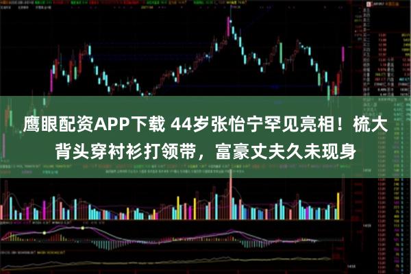 鹰眼配资APP下载 44岁张怡宁罕见亮相!梳大背头穿衬衫打领带,富豪丈夫久未现身