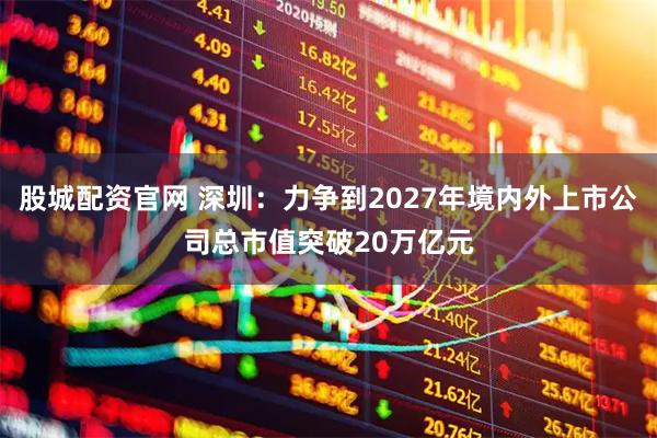 股城配资官网 深圳：力争到2027年境内外上市公司总市值突破20万亿元
