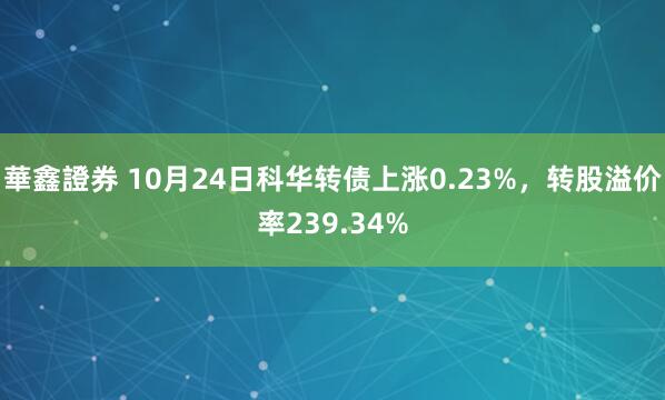 華鑫證券 10月24日科华转债上涨0.23%，转股溢价率239.34%