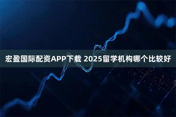 宏盈国际配资APP下载 2025留学机构哪个比较好