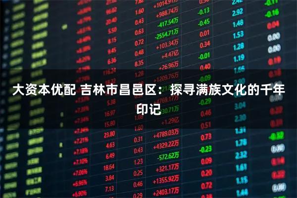 大资本优配 吉林市昌邑区：探寻满族文化的千年印记