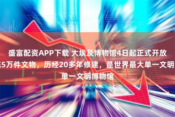 盛富配资APP下载 大埃及博物馆4日起正式开放，展陈5万件文物，历经20多年修建，是世界最大单一文明博物馆