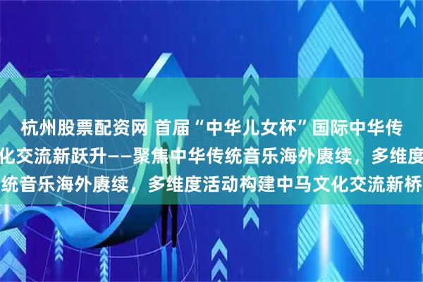 杭州股票配资网 首届“中华儿女杯”国际中华传统音乐大赛推动中马文化交流新跃升——聚焦中华传统音乐海外赓续，多维度活动构建中马文化交流新桥梁