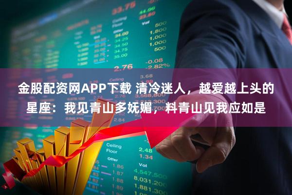 金股配资网APP下载 清冷迷人，越爱越上头的星座：我见青山多妩媚，料青山见我应如是