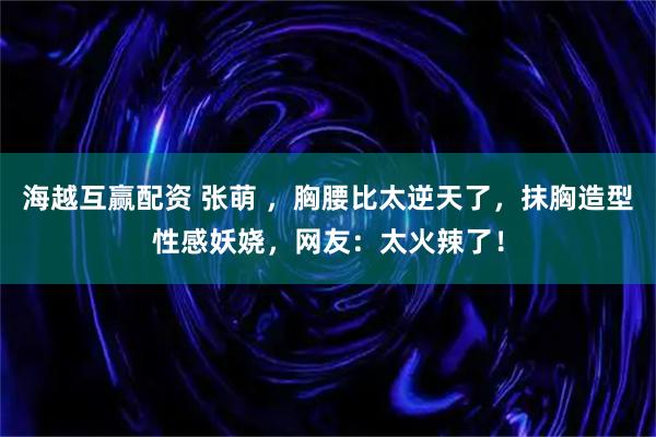 海越互赢配资 张萌 ，胸腰比太逆天了，抹胸造型性感妖娆，网友：太火辣了！