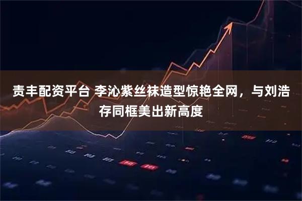 责丰配资平台 李沁紫丝袜造型惊艳全网，与刘浩存同框美出新高度