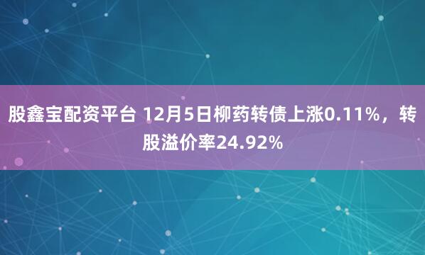 股鑫宝配资平台 12月5日柳药转债上涨0.11%，转股溢价率24.92%