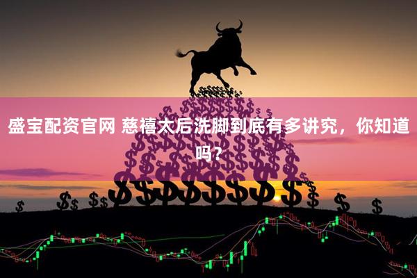 盛宝配资官网 慈禧太后洗脚到底有多讲究，你知道吗？