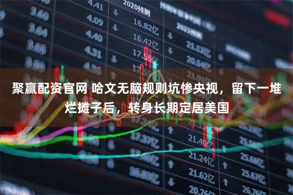 聚赢配资官网 哈文无脑规则坑惨央视，留下一堆烂摊子后，转身长期定居美国