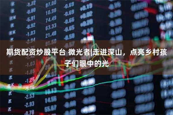 期货配资炒股平台 微光者|走进深山，点亮乡村孩子们眼中的光