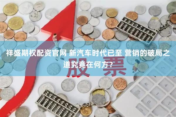 祥盛期权配资官网 新汽车时代已至 营销的破局之道究竟在何方？