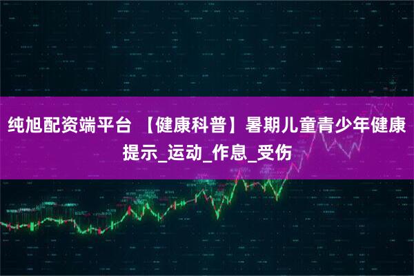 纯旭配资端平台 【健康科普】暑期儿童青少年健康提示_运动_作息_受伤