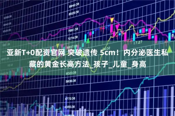 亚新T+0配资官网 突破遗传 5cm！内分泌医生私藏的黄金长高方法_孩子_儿童_身高