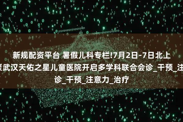 新规配资平台 暑假儿科专栏!7月2日-7日北上鄂名医齐聚武汉天佑之星儿童医院开启多学科联合会诊_干预_注意力_治疗