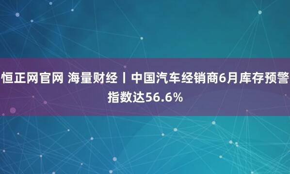 恒正网官网 海量财经丨中国汽车经销商6月库存预警指数达56.6%
