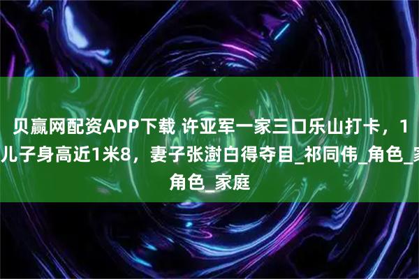 贝赢网配资APP下载 许亚军一家三口乐山打卡，16岁儿子身高近1米8，妻子张澍白得夺目_祁同伟_角色_家庭