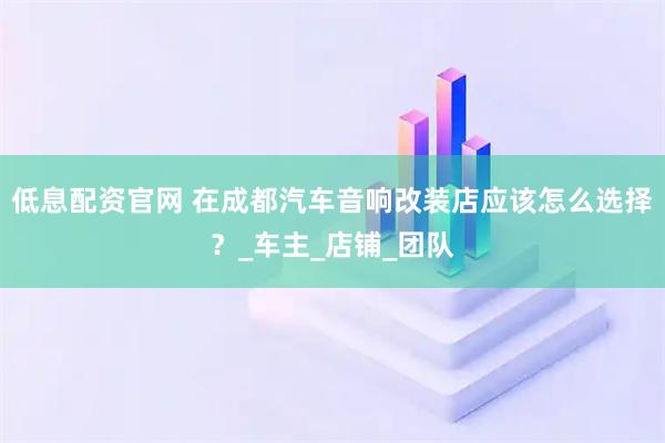低息配资官网 在成都汽车音响改装店应该怎么选择？_车主_店铺_团队