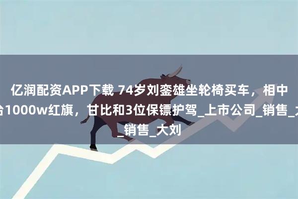 亿润配资APP下载 74岁刘銮雄坐轮椅买车，相中一台1000w红旗，甘比和3位保镖护驾_上市公司_销售_大刘