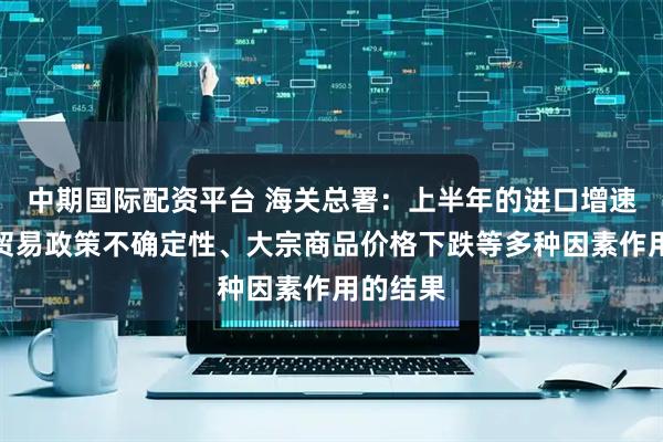 中期国际配资平台 海关总署：上半年的进口增速是国际贸易政策不确定性、大宗商品价格下跌等多种因素作用的结果