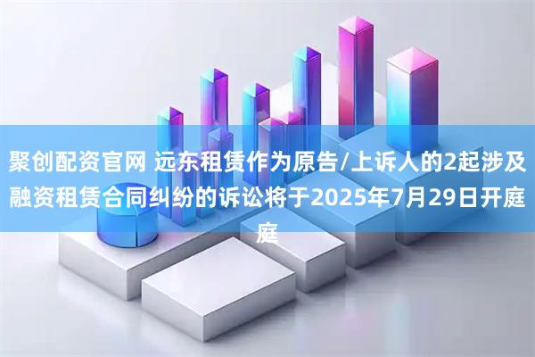 聚创配资官网 远东租赁作为原告/上诉人的2起涉及融资租赁合同纠纷的诉讼将于2025年7月29日开庭