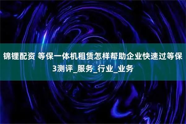 锦锂配资 等保一体机租赁怎样帮助企业快速过等保3测评_服务_行业_业务