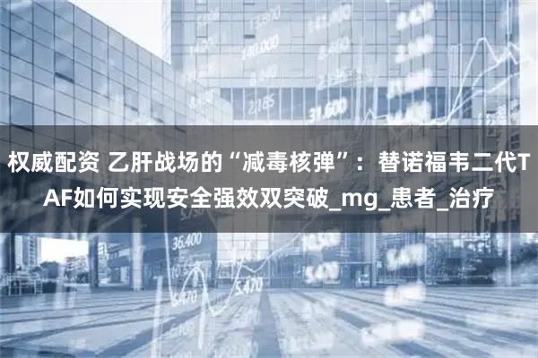 权威配资 乙肝战场的“减毒核弹”：替诺福韦二代TAF如何实现安全强效双突破_mg_患者_治疗