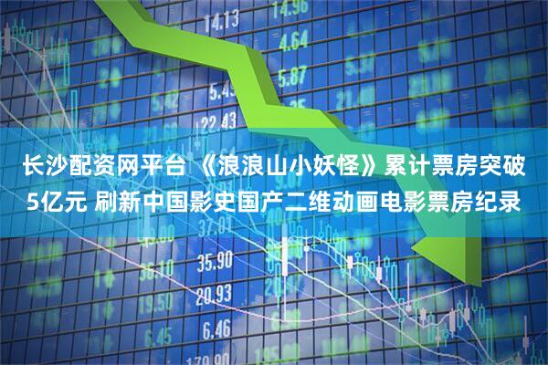 长沙配资网平台 《浪浪山小妖怪》累计票房突破5亿元 刷新中国影史国产二维动画电影票房纪录