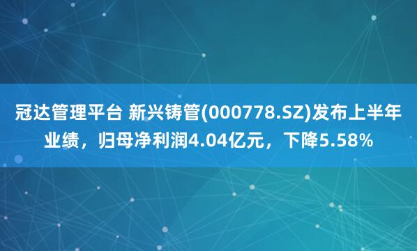 冠达管理平台 新兴铸管(000778.SZ)发布上半年业绩，归母净利润4.04亿元，下降5.58%