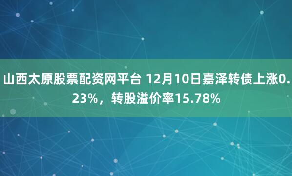 山西太原股票配资网平台 12月10日嘉泽转债上涨0.23%,转股溢价率15.78%