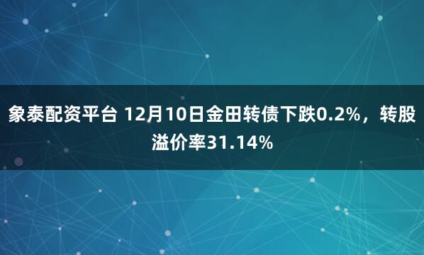 象泰配资平台 12月10日金田转债下跌0.2%，转股溢价率31.14%