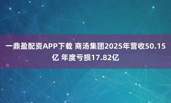 一鼎盈配资APP下载 商汤集团2025年营收50.15亿 年度亏损17.82亿