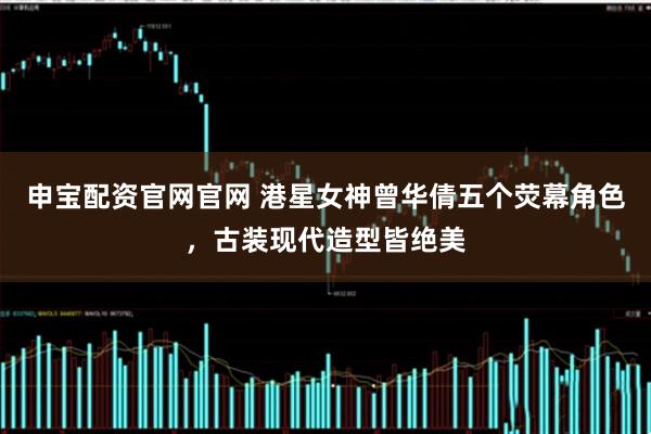 申宝配资官网官网 港星女神曾华倩五个荧幕角色，古装现代造型皆绝美